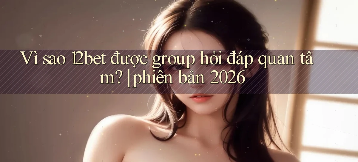Vì sao 12bet được group hỏi đáp quan tâm phiên bản 2026