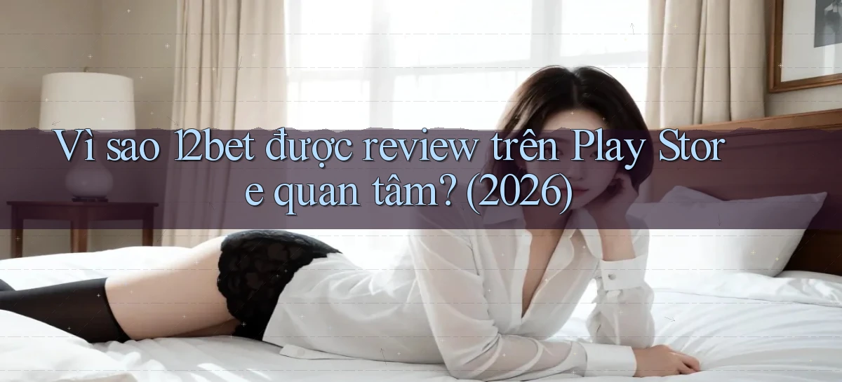 Vì sao 12bet được review trên Play Store quan tâm (2026)