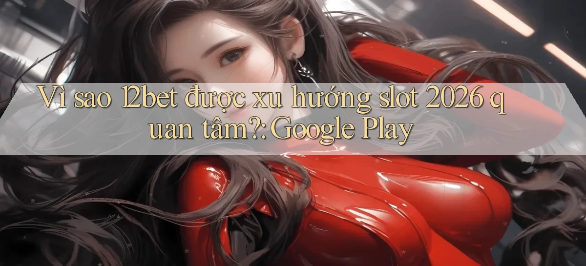 Vì sao 12bet được xu hướng slot 2026 quan tâm Google Play