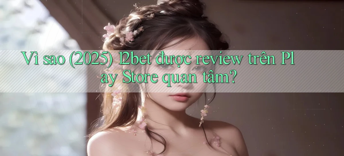 Vì sao (2025) 12bet được review trên Play Store quan tâm
