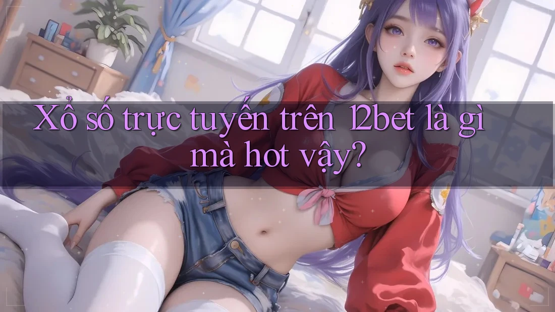 Xổ số trực tuyến trên 12bet là gì mà hot vậy?