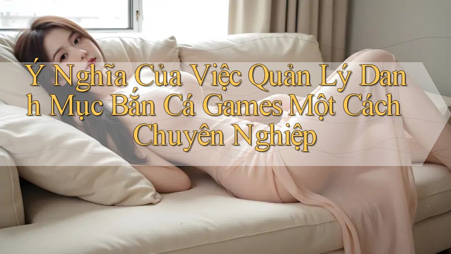 Ý Nghĩa Của Việc Quản Lý Danh Mục Bắn Cá Games Một Cách Chuyên Nghiệp